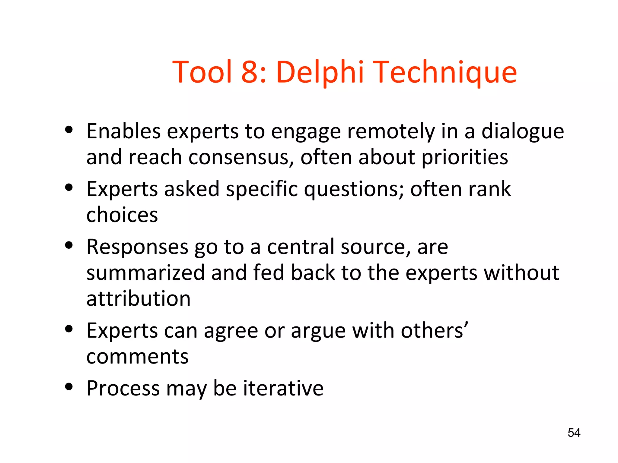 Tool 8: Delphi Technique Enables experts to engage remotely in a dialogue and reach consensus, often about priorities Experts asked specific questions; often rank choices Responses go to a central source, are  summarized and fed back to the experts without attribution Experts can agree or argue with others’ comments Process may be iterative 