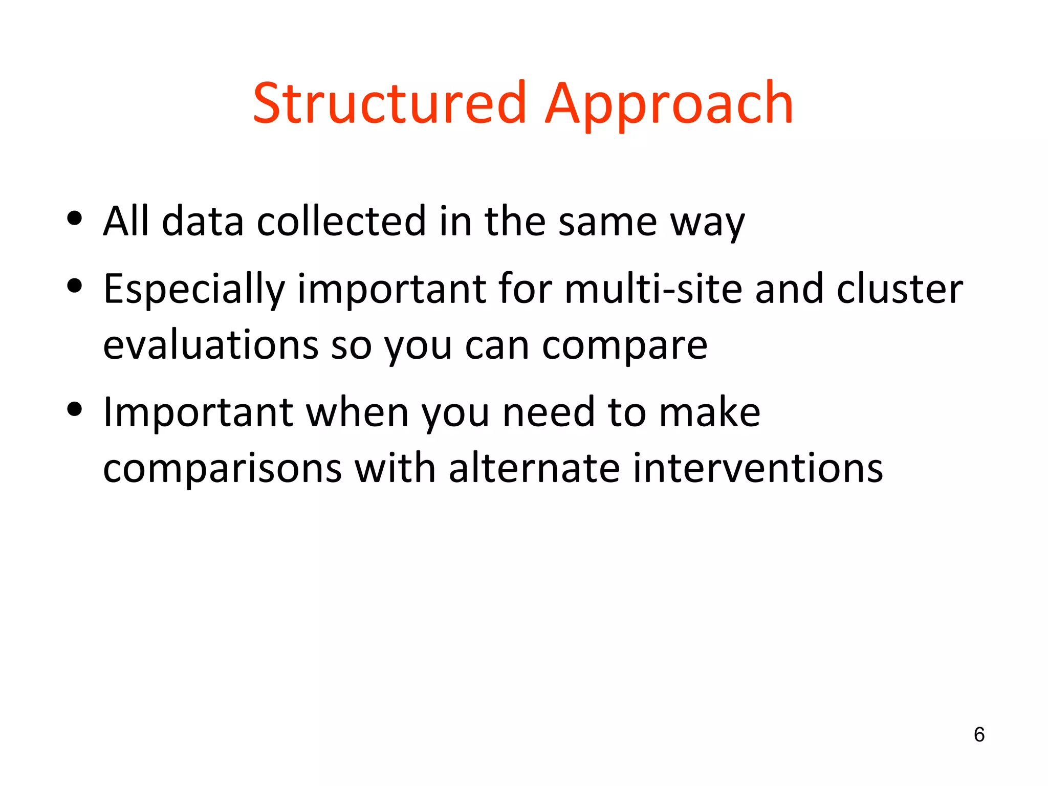 Structured Approach All data collected in the same way Especially important for multi-site and cluster evaluations so you can compare Important when you need to make comparisons with alternate interventions 