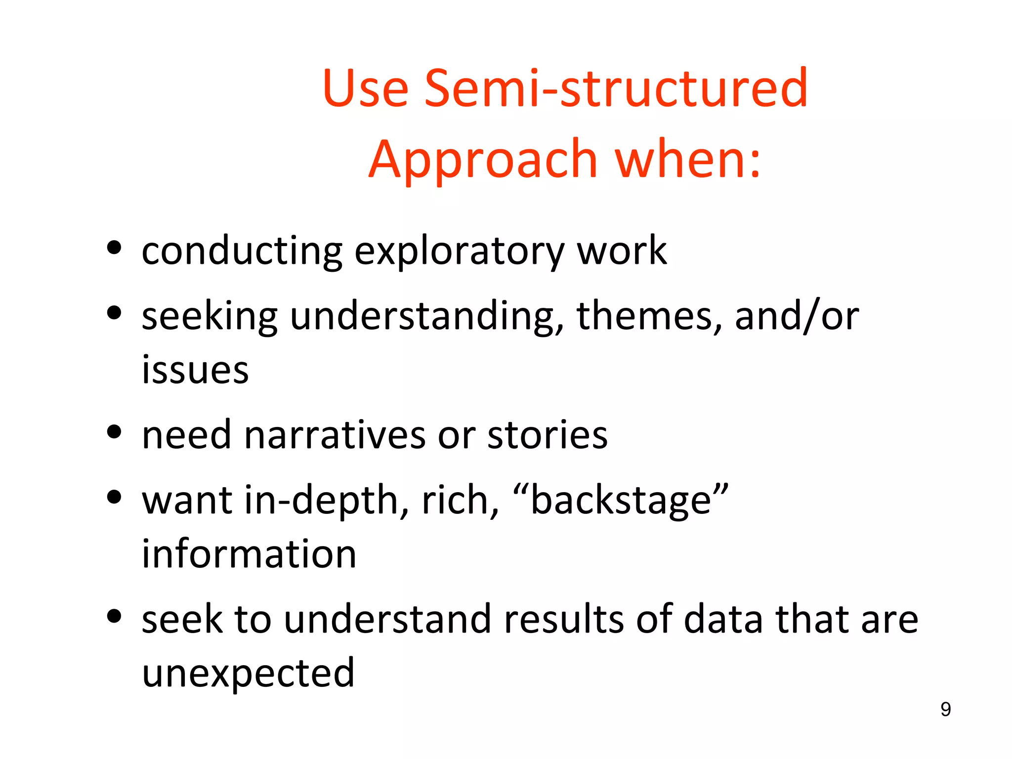 Use Semi-structured Approach when: conducting exploratory work seeking understanding, themes, and/or issues need narratives or stories want in-depth, rich, “backstage” information seek to understand results of data that are unexpected  
