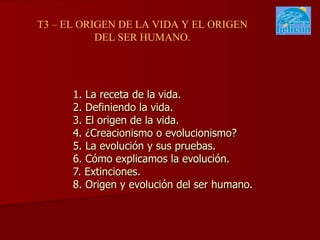 1. La receta de la vida. 2. Definiendo la vida. 3. El origen de la vida. 4. ¿Creacionismo o evolucionismo? 5. La evolución y sus pruebas. 6. Cómo explicamos la evolución. 7. Extinciones. 8. Origen y evolución del ser humano. T3 – EL ORIGEN DE LA VIDA Y EL ORIGEN DEL SER HUMANO. 