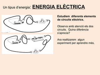 Un tipus d’energia: ENERGIA ELÈCTRICA
Estudiem diferents elements
de circuits elèctrics.
Observa amb atenció els dos
circuits. Quina diferència
s’aprecia?
Ara realitzarem algun
experiment per aprendre més.
 