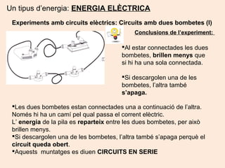 Un tipus d’energia: ENERGIA ELÈCTRICA
Experiments amb circuits elèctrics: Circuits amb dues bombetes (I)
Al estar connectades les dues
bombetes, brillen menys que
si hi ha una sola connectada.
Si descargolen una de les
bombetes, l’altra també
s’apaga.
Conclusions de l’experiment:
Les dues bombetes estan connectades una a continuació de l’altra.
Només hi ha un camí pel qual passa el corrent elèctric.
L’ energia de la pila es reparteix entre les dues bombetes, per això
brillen menys.
Si descargolen una de les bombetes, l’altra també s’apaga perquè el
circuit queda obert.
Aquests muntatges es diuen CIRCUITS EN SERIE
 