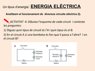 Un tipus d’energia: ENERGIA ELÈCTRICA
Analitzem el funcionament de diversos circuits elèctrics (I).
ACTIVITAT 4: Dibuixa l’esquema de cada circuit i contesta
les preguntes:
1) Digues quin tipus de circuit és l’A i quin tipus és el B.
2) En el circuit A si una bombeta és fon que li passa a l’altre? I en
el circuit B?
 