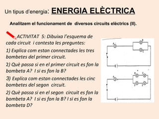 Un tipus d’energia: ENERGIA ELÈCTRICA
Analitzem el funcionament de diversos circuits elèctrics (II).
ACTIVITAT 5: Dibuixa l’esquema de
cada circuit i contesta les preguntes:
1) Explica com estan connectades les tres
bombetes del primer circuit.
2) Què passa si en el primer circuit es fon la
bombeta A? I si es fon la B?
3) Explica com estan connectades les cinc
bombetes del segon circuit.
2) Què passa si en el segon circuit es fon la
bombeta A? I si es fon la B? I si es fon la
bombeta D?
 