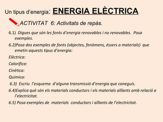 6.1) Digues que són les fonts d’energia renovables i no renovables. Posa
exemples.
6.2)Posa dos exemples de fonts (objectes, fenòmens, éssers o materials) que
emetin aquests tipus d’energia:
Elèctrica:
Calorífica:
Cinètica:
Química:
6.3) Escriu l’esquema d’alguna transmissió d’energia que coneguis.
6.4)Explica què són els materials conductors i els materials aïllants amb relació a
l’electricitat.
6.5) Posa exemples de materials conductors i aïllants de l’electricitat.
Un tipus d’energia: ENERGIA ELÈCTRICA
ACTIVITAT 6: Activitats de repàs.
 