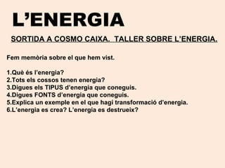 L’ENERGIA
SORTIDA A COSMO CAIXA. TALLER SOBRE L’ENERGIA.
Fem memòria sobre el que hem vist.
1.Què és l’energia?
2.Tots els cossos tenen energia?
3.Digues els TIPUS d’energia que coneguis.
4.Digues FONTS d’energia que coneguis.
5.Explica un exemple en el que hagi transformació d’energia.
6.L’energia es crea? L’energia es destrueix?
 
