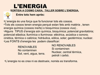 L’ENERGIA
SORTIDA A COSMO CAIXA. TALLER SOBRE L’ENERGIA.
Entre tots hem après:
•L’energia és una força que fa funcionar tots els cossos.
•Tots els cossos tenen energia perquè estan fets amb matèria , tenen
energia química (cossos inerts) o bioquímica (cossos vius) .
•Alguns TIPUS d’energia són química, bioquímica; potencial gravitatòria;
potencial elàstica; llumínica o lluminosa: elèctrica, acústica o sonora;
cinètica, tèrmica o calòrica; hidràulica, eòlica, solar; geotèrmica; nuclear.
•Les FONTS d’energia les podem classificar:
RENOVABLES
No contaminen
Sol, vent, aigua, terra.
NO RENOVABLES
Si contaminen
Nuclear, central tèrmica,
petroli i carbó.
•L’energia no es crea ni es destrueix, només es transforma.
 