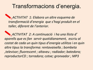 Transformacions d’energia.
ACTIVITAT 1: Elabora un altre esquema de
transformació d’energia que s’hagi produït en el
taller, diferent de l’anterior.
ACTIVITAT 2: A continuació i ha una llista d’
aparells que es fan servir quotidianament, escriu al
costat de cada un quin tipus d’energia utilitza i en quin
altre tipus la transforma: rentavaixella ; bombeta
,televisor; fluorescent ; altaveu ; radiador; batedora;
reproductorCD ; torradora; cotxe; gronxador ; MP3
 