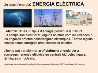 Un tipus d’energia: ENERGIA ELÈCTRICA
L’electricitat és un tipus d’energia present a la natura.
Els llamps són electricitat. Alguns animals com les ratllades o
les anguiles emeten descàrregues elèctriques. També alguns
cossos estan carregats amb electricitat estàtica.
L’home pot transformar artificialment energia per a
aconseguir energia elèctrica en centrals hidroelèctriques,
tèrmiques o nuclears.
http://www.librosvivos.net/smtc/PagPorFormulario.asp?idIdioma=ES&TemaClave=1021&est=0
 