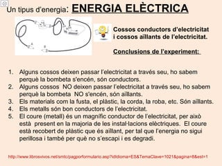 Un tipus d’energia: ENERGIA ELÈCTRICA
Cossos conductors d’electricitat
i cossos aïllants de l’electricitat.
Conclusions de l’experiment:
1. Alguns cossos deixen passar l’electricitat a través seu, ho sabem
perquè la bombeta s'encén, són conductors.
2. Alguns cossos NO deixen passar l’electricitat a través seu, ho sabem
perquè la bombeta NO s'encén, són aïllants.
3. Els materials com la fusta, el plàstic, la corda, la roba, etc. Són aïllants.
4. Els metalls són bon conductors de l’electricitat.
5. El coure (metall) és un magnífic conductor de l’electricitat, per això
està present en la majoria de les instal·lacions elèctriques. El coure
està recobert de plàstic que és aïllant, per tal que l’energia no sigui
perillosa i també per què no s’escapi i es degradi.
http://www.librosvivos.net/smtc/pagporformulario.asp?idIdioma=ES&TemaClave=1021&pagina=8&est=1
 