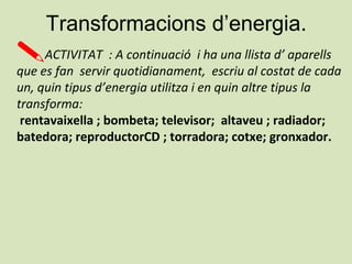 Transformacions d’energia.
ACTIVITAT : A continuació i ha una llista d’ aparells
que es fan servir quotidianament, escriu al costat de cada
un, quin tipus d’energia utilitza i en quin altre tipus la
transforma:
rentavaixella ; bombeta; televisor; altaveu ; radiador;
batedora; reproductorCD ; torradora; cotxe; gronxador.
 
