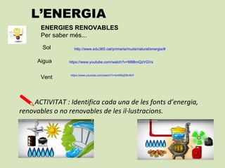 L’ENERGIA
http://www.edu365.cat/primaria/muds/natural/energia/#
https://www.youtube.com/watch?v=kmN9qD8vXbY
ENERGIES RENOVABLES
Per saber més...
Sol
Vent
ACTIVITAT : Identifica cada una de les fonts d’energia,
renovables o no renovables de les il·lustracions.
https://www.youtube.com/watch?v=MIlBmQzVGVsAigua
 