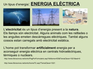 Un tipus d’energia: ENERGIA ELÈCTRICA
L’electricitat és un tipus d’energia present a la natura.
Els llamps són electricitat. Alguns animals com les ratllades o
les anguiles emeten descàrregues elèctriques. També alguns
cossos estan carregats amb electricitat estàtica.
L’home pot transformar artificialment energia per a
aconseguir energia elèctrica en centrals hidroelèctriques,
tèrmiques o nuclears.
http://www.librosvivos.net/smtc/PagPorFormulario.asp?idIdioma=ES&TemaClave=1021&est=0
http://www.librosvivos.net/smtc/homeTC.asp?TemaClave=1021
 