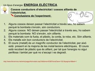 Cossos conductors d’electricitat i cossos aïllants de
l’electricitat.
Conclusions de l’experiment:
1. Alguns cossos deixen passar l’electricitat a través seu, ho sabem
perquè la bombeta s'encén, són conductors.
2. Alguns cossos NO deixen passar l’electricitat a través seu, ho sabem
perquè la bombeta NO s'encén, són aïllants.
3. Els materials com la fusta, el plàstic, la corda, la roba, etc. Són aïllants.
4. Els metalls són bon conductors de l’electricitat.
5. El coure (metall) és un magnífic conductor de l’electricitat, per això
està present en la majoria de les instal·lacions elèctriques. El coure
està recobert de plàstic que és aïllant, per tal que l’energia no sigui
perillosa i també per què no s’escapi i es degradi.
http://www.librosvivos.net/smtc/pagporformulario.asp?idIdioma=ES&TemaClave=1021&pagina=8&est=1
Un tipus d’energia: ENERGIA ELÈCTRICA
 