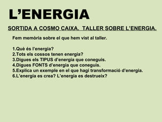 L’ENERGIA
SORTIDA A COSMO CAIXA. TALLER SOBRE L’ENERGIA.
Fem memòria sobre el que hem vist al taller.
1.Què és l’energia?
2.Tots els cossos tenen energia?
3.Digues els TIPUS d’energia que coneguis.
4.Digues FONTS d’energia que coneguis.
5.Explica un exemple en el que hagi transformació d’energia.
6.L’energia es crea? L’energia es destrueix?
 