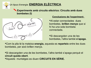 Experiments amb circuits elèctrics: Circuits amb dues
bombetes (I)
Al estar connectades dues
bombetes, brillen menys que si
hi ha una sola bombeta
connectada.
Si descargolen una de les
bombetes, l’altra també s’apaga.
Conclusions de l’experiment:
Com la pila té la mateixa energia, aquesta es reparteix entre les dues
bombetes, per això brillen menys.
Si descargolen una de les bombetes, l’altra també s’apaga perquè el
circuit queda obert.
Aquests muntatges es diuen CIRCUITS EN SÈRIE.
Un tipus d’energia: ENERGIA ELÈCTRICA
 