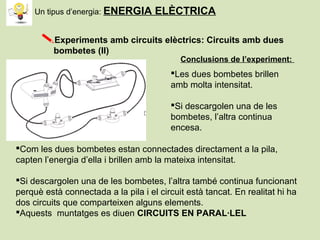 Experiments amb circuits elèctrics: Circuits amb dues
bombetes (II)
Les dues bombetes brillen
amb molta intensitat.
Si descargolen una de les
bombetes, l’altra continua
encesa.
Conclusions de l’experiment:
Com les dues bombetes estan connectades directament a la pila,
capten l’energia d’ella i brillen amb la mateixa intensitat.
Si descargolen una de les bombetes, l’altra també continua funcionant
perquè està connectada a la pila i el circuit està tancat. En realitat hi ha
dos circuits que comparteixen alguns elements.
Aquests muntatges es diuen CIRCUITS EN PARAL·LEL
Un tipus d’energia: ENERGIA ELÈCTRICA
 