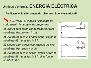 Un tipus d’energia: ENERGIA ELÈCTRICA
Analitzem el funcionament de diversos circuits elèctrics (II).
ACTIVITAT 5: Dibuixa l’esquema de
cada circuit i contesta les preguntes:
1) Explica com estan connectades les tres
bombetes del primer circuit.
2) Què passa si en el primer circuit es fon la
bombeta A? I si es fon la B?
3) Explica com estan connectades les cinc
bombetes del segon circuit.
4) Què passa si en el segon circuit es fon la
bombeta A? I si es fon la B? I si es fon la
bombeta D?
 