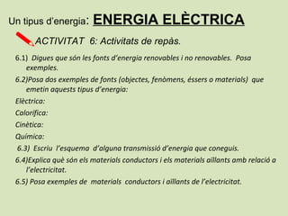 6.1) Digues que són les fonts d’energia renovables i no renovables. Posa
exemples.
6.2)Posa dos exemples de fonts (objectes, fenòmens, éssers o materials) que
emetin aquests tipus d’energia:
Elèctrica:
Calorífica:
Cinètica:
Química:
6.3) Escriu l’esquema d’alguna transmissió d’energia que coneguis.
6.4)Explica què són els materials conductors i els materials aïllants amb relació a
l’electricitat.
6.5) Posa exemples de materials conductors i aïllants de l’electricitat.
Un tipus d’energia: ENERGIA ELÈCTRICA
ACTIVITAT 6: Activitats de repàs.
 