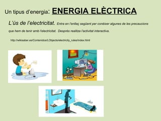 Un tipus d’energia: ENERGIA ELÈCTRICA
L’ús de l’electricitat. Entra en l’enllaç següent per conèixer algunes de les precaucions
que hem de tenir amb l’electricitat. Després realitza l’activitat interactiva.
http://wikisaber.es/Contenidos/LObjects/electricity_rules/index.html
 