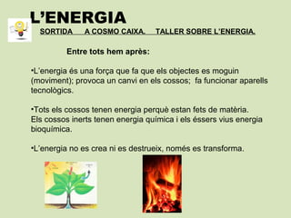 L’ENERGIA
SORTIDA A COSMO CAIXA. TALLER SOBRE L’ENERGIA.
Entre tots hem après:
•L’energia és una força que fa que els objectes es moguin
(moviment); provoca un canvi en els cossos; fa funcionar aparells
tecnològics.
•Tots els cossos tenen energia perquè estan fets de matèria.
Els cossos inerts tenen energia química i els éssers vius energia
bioquímica.
•L’energia no es crea ni es destrueix, només es transforma.
 