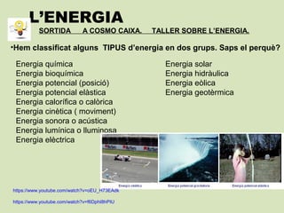 L’ENERGIA
SORTIDA A COSMO CAIXA. TALLER SOBRE L’ENERGIA.
•Hem classificat alguns TIPUS d’energia en dos grups. Saps el perquè?
Energia química
Energia bioquímica
Energia potencial (posició)
Energia potencial elàstica
Energia calorífica o calòrica
Energia cinètica ( moviment)
Energia sonora o acústica
Energia lumínica o lluminosa
Energia elèctrica
Energia solar
Energia hidràulica
Energia eòlica
Energia geotèrmica
https://www.youtube.com/watch?v=oEU_H73EAdk
https://www.youtube.com/watch?v=f6DphI8hPIU
 