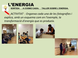 L’ENERGIA
SORTIDA A COSMO CAIXA. TALLER SOBRE L’ENERGIA.
ACTIVITAT : Enganxa cada una de les fotografies i
explica, amb un esquema com en l’exemple, la
transformació d'energia que es produeix.
 