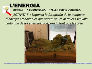 L’ENERGIA
SORTIDA A COSMO CAIXA. TALLER SOBRE L’ENERGIA.
ACTIVITAT : Enganxa la fotografia de la maqueta
d’energies renovables que vàrem veure al taller i senyala
cada una de les energies, així com la font que les crea.
http://www.bing.com/videos/search?q=energ%c3%ada+hidr%c3%a1ulica+para+ni%c3%b1os+de+primaria&&view=detail&mid=817ECBB6AB57D681D6B4817ECBB6AB57
 