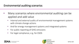 iema.netiema.net
Environmental auditing scenarios
• Many scenarios where environmental auditing can be
applied and add value
• Internal and external audits of environmental management systems
with climate change actions
• And for energy management systems and integrated systems
• For public reporting of GHG emissions
• For legal compliance, e.g. for ESOS
 