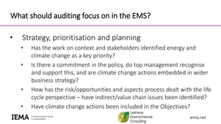 iema.netiema.net
What should auditing focus on in the EMS?
• Strategy, prioritisation and planning
• Has the work on context and stakeholders identified energy and
climate change as a key priority?
• Is there a commitment in the policy, do top management recognise
and support this, and are climate change actions embedded in wider
business strategy?
• How has the risk/opportunities and aspects process dealt with the life
cycle perspective – have indirect/value chain issues been identified?
• Have climate change actions been included in the Objectives?
 