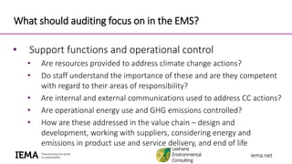 iema.netiema.net
What should auditing focus on in the EMS?
• Support functions and operational control
• Are resources provided to address climate change actions?
• Do staff understand the importance of these and are they competent
with regard to their areas of responsibility?
• Are internal and external communications used to address CC actions?
• Are operational energy use and GHG emissions controlled?
• How are these addressed in the value chain – design and
development, working with suppliers, considering energy and
emissions in product use and service delivery, and end of life
 