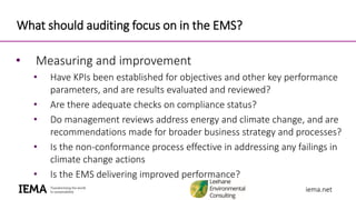 iema.netiema.net
What should auditing focus on in the EMS?
• Measuring and improvement
• Have KPIs been established for objectives and other key performance
parameters, and are results evaluated and reviewed?
• Are there adequate checks on compliance status?
• Do management reviews address energy and climate change, and are
recommendations made for broader business strategy and processes?
• Is the non-conformance process effective in addressing any failings in
climate change actions
• Is the EMS delivering improved performance?
 