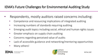 iema.netiema.net
IEMA’s Future Challenges for Environmental Auditing Study
• Respondents, mostly auditors raised concerns including:
• Competence and resourcing implications of integrated auditing
• Increasing numbers of standards requiring auditing
• Emerging audit topics including social, ethical and human rights issues
• Greater emphasis on supply chain auditing
• Concerns regarding perceived value of audits
• Lack of accessible guidance and networking/mentoring opportunities
• Many others!
 