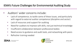 iema.netiema.net
IEMA’s Future Challenges for Environmental Auditing Study
• Auditors’ wider concerns include:
• Lack of competence, to tackle some of these issues, and particularly
with regard to external auditor competence (discipline and sector)
• Lack of resources and support for auditing
• Need for auditors to improve soft skills, not just technical knowledge
• Insufficient collaboration between professional bodies
• Need access to guidance and audit tools, and networking with peers
• Refresher training needed
 