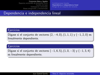 Conjuntos libres y ligados
Espacios vectoriales de dimensi´on ﬁnita
Cambio de base
Subespacios vectoriales
Bases ortogonales y ortonormales
Combinaciones lineales
Dependencia e independencia lineal
Rango de un conjunto de vectores
Dependencia e independencia lineal
Ejercicios
D´ıgase si el conjunto de vectores (2, −4, 0), (1, 1, 1) y (−1, 2, 0) es
linealmente dependiente.
Ejercicios
D´ıgase si el conjunto de vectores (−1, 6, 5), (1, 0, −3) y (−1, 3, 4)
es linealmente dependiente.
Juan Gabriel Gomila Tema 3 - Espacios vectoriales
 