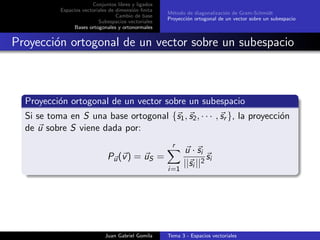 Conjuntos libres y ligados
Espacios vectoriales de dimensi´on ﬁnita
Cambio de base
Subespacios vectoriales
Bases ortogonales y ortonormales
M´etodo de diagonalizaci´on de Gram-Schmidt
Proyecci´on ortogonal de un vector sobre un subespacio
Proyecci´on ortogonal de un vector sobre un subespacio
Proyecci´on ortogonal de un vector sobre un subespacio
Si se toma en S una base ortogonal {s1, s2, · · · , sr }, la proyecci´on
de u sobre S viene dada por:
Pu(v) = uS =
r
i=1
u · si
||si ||2
si
Juan Gabriel Gomila Tema 3 - Espacios vectoriales
 