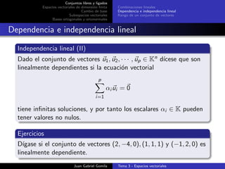 Conjuntos libres y ligados
Espacios vectoriales de dimensi´on ﬁnita
Cambio de base
Subespacios vectoriales
Bases ortogonales y ortonormales
Combinaciones lineales
Dependencia e independencia lineal
Rango de un conjunto de vectores
Dependencia e independencia lineal
Independencia lineal (II)
Dado el conjunto de vectores u1, u2, · · · , up ∈ Kn d´ıcese que son
linealmente dependientes si la ecuaci´on vectorial
p
i=1
αi ui = 0
tiene inﬁnitas soluciones, y por tanto los escalares αi ∈ K pueden
tener valores no nulos.
Ejercicios
D´ıgase si el conjunto de vectores (2, −4, 0), (1, 1, 1) y (−1, 2, 0) es
linealmente dependiente.
Juan Gabriel Gomila Tema 3 - Espacios vectoriales
 