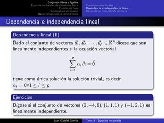 Conjuntos libres y ligados
Espacios vectoriales de dimensi´on ﬁnita
Cambio de base
Subespacios vectoriales
Bases ortogonales y ortonormales
Combinaciones lineales
Dependencia e independencia lineal
Rango de un conjunto de vectores
Dependencia e independencia lineal
Dependencia lineal (II)
Dado el conjunto de vectores u1, u2, · · · , up ∈ Kn d´ıcese que son
linealmente independientes si la ecuaci´on vectorial
p
i=1
αi ui = 0
tiene como ´unica soluci´on la soluci´on trivial, es decir
αi = 0∀1 ≤ i ≤ p.
Ejercicios
D´ıgase si el conjunto de vectores (2, −4, 0), (1, 1, 1) y (−1, 2, 1) es
linealmente independiente.
Juan Gabriel Gomila Tema 3 - Espacios vectoriales
 
