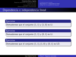 Conjuntos libres y ligados
Espacios vectoriales de dimensi´on ﬁnita
Cambio de base
Subespacios vectoriales
Bases ortogonales y ortonormales
Combinaciones lineales
Dependencia e independencia lineal
Rango de un conjunto de vectores
Dependencia e independencia lineal
Ejercicios
Demu´estrese que el conjunto (1, 1) y (1, 0) es LI.
Ejercicios
Demu´estrese que el conjunto (1, 1) y (0, 1) es LI.
Ejercicios
Demu´estrese que el conjunto (1, 1), (1, 0) y (0, 1) es LD.
Juan Gabriel Gomila Tema 3 - Espacios vectoriales
 