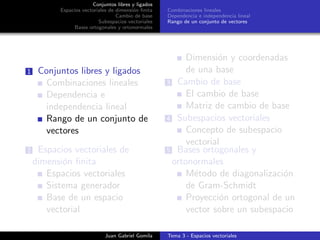 Conjuntos libres y ligados
Espacios vectoriales de dimensi´on ﬁnita
Cambio de base
Subespacios vectoriales
Bases ortogonales y ortonormales
Combinaciones lineales
Dependencia e independencia lineal
Rango de un conjunto de vectores
1 Conjuntos libres y ligados
Combinaciones lineales
Dependencia e
independencia lineal
Rango de un conjunto de
vectores
2 Espacios vectoriales de
dimensi´on ﬁnita
Espacios vectoriales
Sistema generador
Base de un espacio
vectorial
Dimensi´on y coordenadas
de una base
3 Cambio de base
El cambio de base
Matriz de cambio de base
4 Subespacios vectoriales
Concepto de subespacio
vectorial
5 Bases ortogonales y
ortonormales
M´etodo de diagonalizaci´on
de Gram-Schmidt
Proyecci´on ortogonal de un
vector sobre un subespacio
Juan Gabriel Gomila Tema 3 - Espacios vectoriales
 