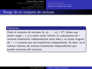 Conjuntos libres y ligados
Espacios vectoriales de dimensi´on ﬁnita
Cambio de base
Subespacios vectoriales
Bases ortogonales y ortonormales
Combinaciones lineales
Dependencia e independencia lineal
Rango de un conjunto de vectores
Rango de un conjunto de vectores
Deﬁnici´on
Dado el conjunto de vectores u1, u2, · · · , up ∈ Kn, d´ıcese que
tienen rango r ≤ p si existe como m´ınimo un subconjunto de r
vectores linealmente independientes entre ellos y no existe ninguno
de r + 1 vectores que sea linealmente independiente. Es decir, es el
n´umero m´aximo de vectores linealmente independientes que
pueden extraerse del conjunto.
Juan Gabriel Gomila Tema 3 - Espacios vectoriales
 