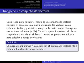 Conjuntos libres y ligados
Espacios vectoriales de dimensi´on ﬁnita
Cambio de base
Subespacios vectoriales
Bases ortogonales y ortonormales
Combinaciones lineales
Dependencia e independencia lineal
Rango de un conjunto de vectores
Rango de un conjunto de vectores
Un m´etodo para calcular el rango de un conjunto de vectores
consiste en construir una matriz utilizando los vectores como
columnas (o ﬁlas) y deﬁnir el rango de la matriz como el rango de
sus vectores columna (o ﬁla). Ya se ha aprendido c´omo calcular el
rango de una matriz en el Tema 1. Ahora se pondr´a en pr´actica
para calcular el rango de vectores.
Deﬁnici´on
El rango de una matriz A coincide con el n´umero de vectores ﬁla o
columna linealmente independientes.
Juan Gabriel Gomila Tema 3 - Espacios vectoriales
 