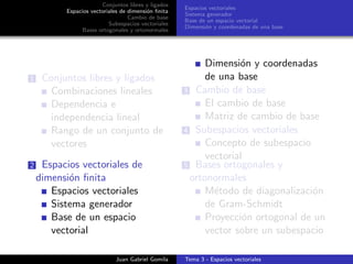 Conjuntos libres y ligados
Espacios vectoriales de dimensi´on ﬁnita
Cambio de base
Subespacios vectoriales
Bases ortogonales y ortonormales
Espacios vectoriales
Sistema generador
Base de un espacio vectorial
Dimensi´on y coordenadas de una base
1 Conjuntos libres y ligados
Combinaciones lineales
Dependencia e
independencia lineal
Rango de un conjunto de
vectores
2 Espacios vectoriales de
dimensi´on ﬁnita
Espacios vectoriales
Sistema generador
Base de un espacio
vectorial
Dimensi´on y coordenadas
de una base
3 Cambio de base
El cambio de base
Matriz de cambio de base
4 Subespacios vectoriales
Concepto de subespacio
vectorial
5 Bases ortogonales y
ortonormales
M´etodo de diagonalizaci´on
de Gram-Schmidt
Proyecci´on ortogonal de un
vector sobre un subespacio
Juan Gabriel Gomila Tema 3 - Espacios vectoriales
 
