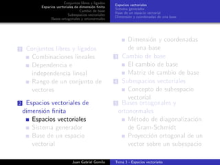 Conjuntos libres y ligados
Espacios vectoriales de dimensi´on ﬁnita
Cambio de base
Subespacios vectoriales
Bases ortogonales y ortonormales
Espacios vectoriales
Sistema generador
Base de un espacio vectorial
Dimensi´on y coordenadas de una base
1 Conjuntos libres y ligados
Combinaciones lineales
Dependencia e
independencia lineal
Rango de un conjunto de
vectores
2 Espacios vectoriales de
dimensi´on ﬁnita
Espacios vectoriales
Sistema generador
Base de un espacio
vectorial
Dimensi´on y coordenadas
de una base
3 Cambio de base
El cambio de base
Matriz de cambio de base
4 Subespacios vectoriales
Concepto de subespacio
vectorial
5 Bases ortogonales y
ortonormales
M´etodo de diagonalizaci´on
de Gram-Schmidt
Proyecci´on ortogonal de un
vector sobre un subespacio
Juan Gabriel Gomila Tema 3 - Espacios vectoriales
 