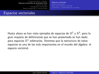 Conjuntos libres y ligados
Espacios vectoriales de dimensi´on ﬁnita
Cambio de base
Subespacios vectoriales
Bases ortogonales y ortonormales
Espacios vectoriales
Sistema generador
Base de un espacio vectorial
Dimensi´on y coordenadas de una base
Espacios vectoriales
Hasta ahora se han visto ejemplos de espacios de R2 y R3, pero la
gran mayor´ıa de deﬁniciones que se han presentado se han dado
para espacios Kn arbitrarios. Veremos que la estructura de estos
espacios es una de las m´as importantes en el mundo del ´algebra: el
espacio vectorial.
Juan Gabriel Gomila Tema 3 - Espacios vectoriales
 