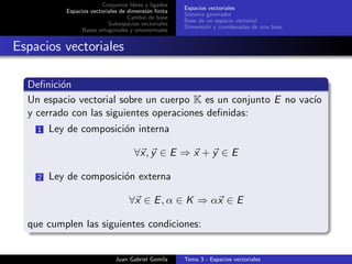 Conjuntos libres y ligados
Espacios vectoriales de dimensi´on ﬁnita
Cambio de base
Subespacios vectoriales
Bases ortogonales y ortonormales
Espacios vectoriales
Sistema generador
Base de un espacio vectorial
Dimensi´on y coordenadas de una base
Espacios vectoriales
Deﬁnici´on
Un espacio vectorial sobre un cuerpo K es un conjunto E no vac´ıo
y cerrado con las siguientes operaciones deﬁnidas:
1 Ley de composici´on interna
∀x, y ∈ E ⇒ x + y ∈ E
2 Ley de composici´on externa
∀x ∈ E, α ∈ K ⇒ αx ∈ E
que cumplen las siguientes condiciones:
Juan Gabriel Gomila Tema 3 - Espacios vectoriales
 