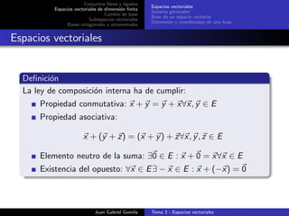 Conjuntos libres y ligados
Espacios vectoriales de dimensi´on ﬁnita
Cambio de base
Subespacios vectoriales
Bases ortogonales y ortonormales
Espacios vectoriales
Sistema generador
Base de un espacio vectorial
Dimensi´on y coordenadas de una base
Espacios vectoriales
Deﬁnici´on
La ley de composici´on interna ha de cumplir:
Propiedad conmutativa: x + y = y + x∀x, y ∈ E
Propiedad asociativa:
x + (y + z) = (x + y) + z∀x, y, z ∈ E
Elemento neutro de la suma: ∃0 ∈ E : x + 0 = x∀x ∈ E
Existencia del opuesto: ∀x ∈ E∃ − x ∈ E : x + (−x) = 0
Juan Gabriel Gomila Tema 3 - Espacios vectoriales
 