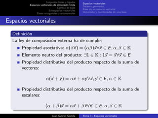 Conjuntos libres y ligados
Espacios vectoriales de dimensi´on ﬁnita
Cambio de base
Subespacios vectoriales
Bases ortogonales y ortonormales
Espacios vectoriales
Sistema generador
Base de un espacio vectorial
Dimensi´on y coordenadas de una base
Espacios vectoriales
Deﬁnici´on
La ley de composici´on externa ha de cumplir:
Propiedad asociativa: α(βx) = (αβ)x∀x ∈ E, α, β ∈ K
Elemento neutro del producto: ∃1 ∈ K : 1x = x∀x ∈ E
Propiedad distributiva del producto respecto de la suma de
vectores:
α(x + y) = αx + αy∀x, y ∈ E, α ∈ K
Propiedad distributiva del producto respecto de la suma de
escalares:
(α + β)x = αx + βx∀x, ∈ E, α, β ∈ K
Juan Gabriel Gomila Tema 3 - Espacios vectoriales
 
