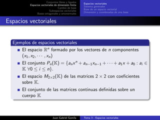 Conjuntos libres y ligados
Espacios vectoriales de dimensi´on ﬁnita
Cambio de base
Subespacios vectoriales
Bases ortogonales y ortonormales
Espacios vectoriales
Sistema generador
Base de un espacio vectorial
Dimensi´on y coordenadas de una base
Espacios vectoriales
Ejemplos de espacios vectoriales
El espacio Rn formado por los vectores de n componentes
(x1, x2, · · · , xn)
El conjunto Pn(K) = {anxn + an−1xn−1 + · · · + a1x + a0 : ai ∈
K ∀0 ≤ i ≤ n}.
El espacio M2×2(K) de las matrices 2 × 2 con coeﬁcientes
sobre K.
El conjunto de las matrices continuas deﬁnidas sobre un
cuerpo K
Juan Gabriel Gomila Tema 3 - Espacios vectoriales
 