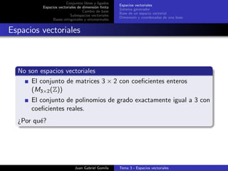 Conjuntos libres y ligados
Espacios vectoriales de dimensi´on ﬁnita
Cambio de base
Subespacios vectoriales
Bases ortogonales y ortonormales
Espacios vectoriales
Sistema generador
Base de un espacio vectorial
Dimensi´on y coordenadas de una base
Espacios vectoriales
No son espacios vectoriales
El conjunto de matrices 3 × 2 con coeﬁcientes enteros
(M3×2(Z))
El conjunto de polinomios de grado exactamente igual a 3 con
coeﬁcientes reales.
¿Por qu´e?
Juan Gabriel Gomila Tema 3 - Espacios vectoriales
 